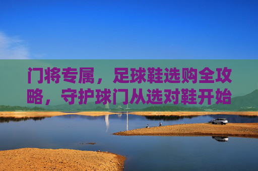 门将专属，足球鞋选购全攻略，守护球门从选对鞋开始，门将专属足球鞋选购全攻略，守护球门从选对鞋开始