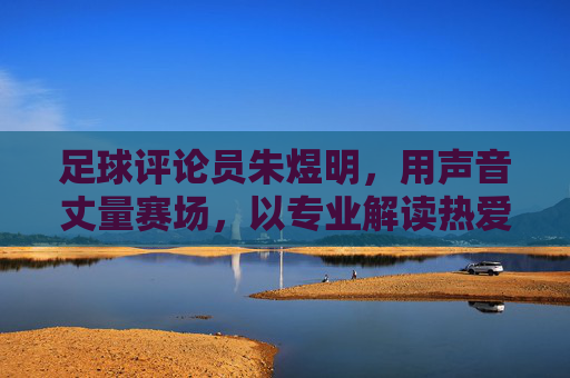 足球评论员朱煜明,用声音丈量赛场,以专业解读热爱 足球评论员朱煜明,用声音丈量赛场,以专业解读热爱