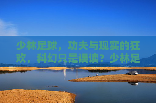 少林足球，功夫与现实的狂欢，科幻只是误读？少林足球，功夫与现实的狂欢，科幻误读