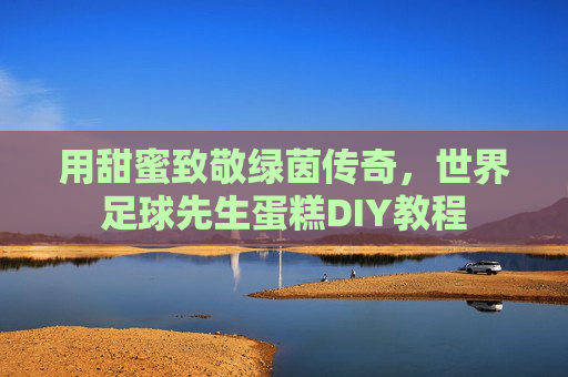 用甜蜜致敬绿茵传奇,世界足球先生蛋糕DIY教程 用甜蜜致敬绿茵传奇,世界足球先生蛋糕DIY教程