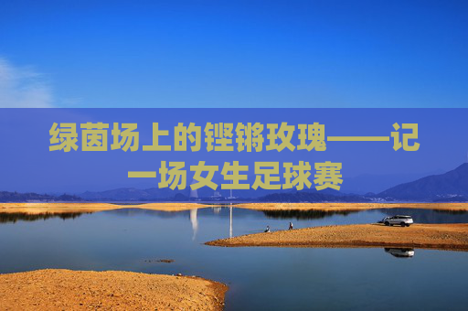 绿茵场上的铿锵玫瑰——记一场女生足球赛 绿茵场上的铿锵玫瑰——记一场女生足球赛