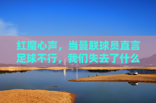 红魔心声,当曼联球员直言足球不行,我们失去了什么? 红魔心声,当曼联球员直言足球不行,我们失去了什么?
