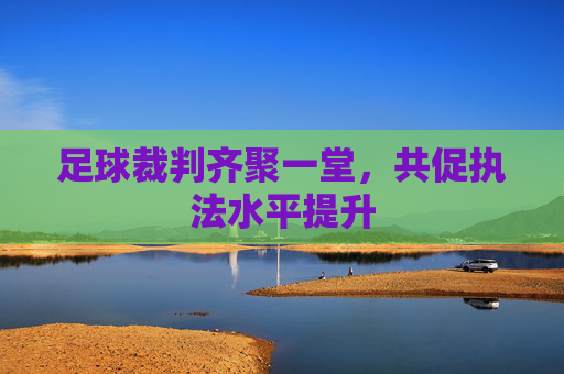 足球裁判齐聚一堂,共促执法水平提升 足球裁判齐聚一堂,共促执法水平提升