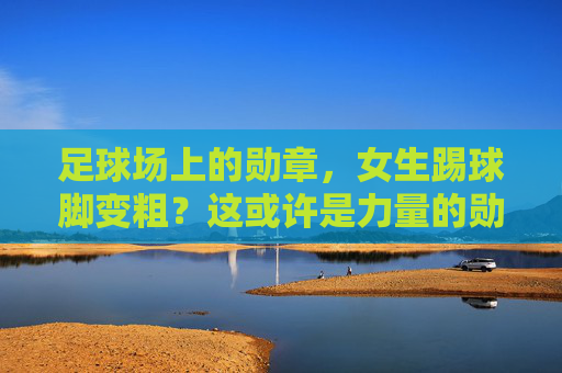足球场上的勋章,女生踢球脚变粗?这或许是力量的勋章!女生踢球脚变粗,足球场上的力量勋章 足球场上的勋章,女生踢球脚变粗?这或许是力量的勋章!女生踢球脚变粗,足球场上的力量勋章