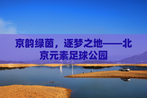 京韵绿茵,逐梦之地——北京元素足球公园 京韵绿茵,逐梦之地——北京元素足球公园