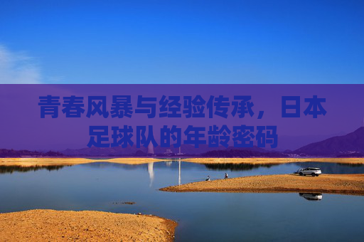 青春风暴与经验传承,日本足球队的年龄密码 青春风暴与经验传承,日本足球队的年龄密码