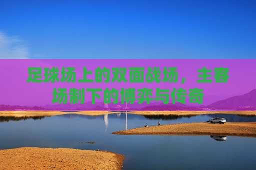 足球场上的双面战场,主客场制下的博弈与传奇 足球场上的双面战场,主客场制下的博弈与传奇