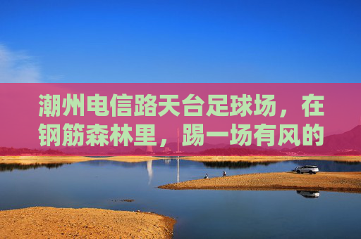 潮州电信路天台足球场,在钢筋森林里,踢一场有风的球 潮州电信路天台足球场,在钢筋森林里,踢一场有风的球