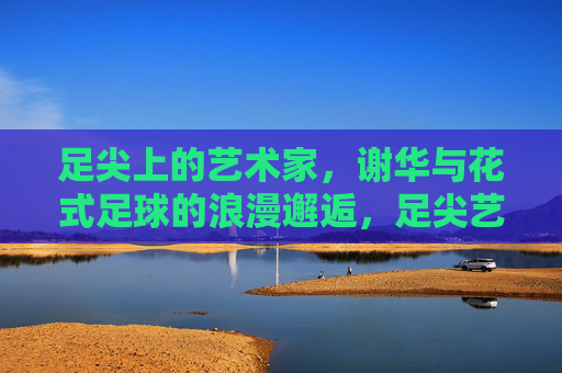 足尖上的艺术家,谢华与花式足球的浪漫邂逅,足尖艺术家谢华,花式足球的浪漫邂逅 足尖上的艺术家,谢华与花式足球的浪漫邂逅,足尖艺术家谢华,花式足球的浪漫邂逅