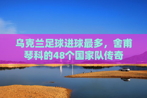 乌克兰足球进球最多,舍甫琴科的48个国家队传奇 乌克兰足球进球最多,舍甫琴科的48个国家队传奇