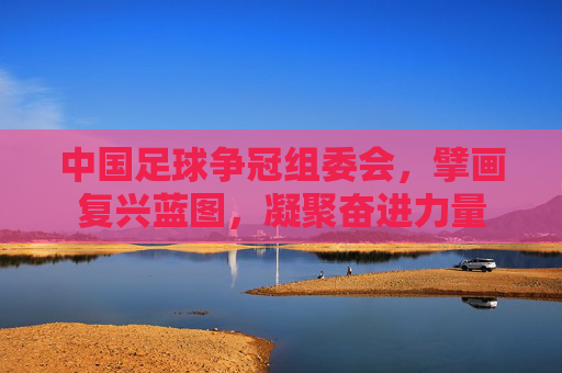中国足球争冠组委会,擘画复兴蓝图,凝聚奋进力量 中国足球争冠组委会,擘画复兴蓝图,凝聚奋进力量