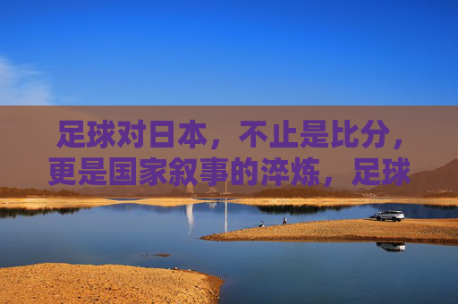 足球对日本,不止是比分,更是国家叙事的淬炼,足球淬炼日本国家叙事 足球对日本,不止是比分,更是国家叙事的淬炼,足球淬炼日本国家叙事