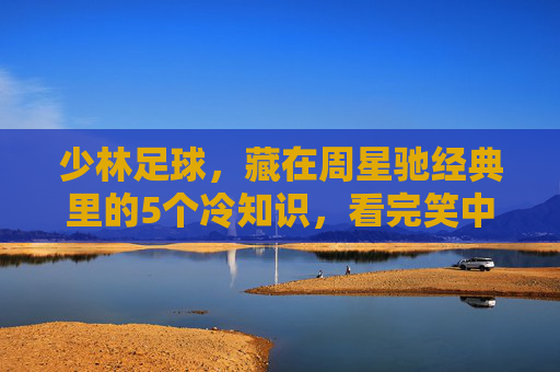 少林足球，藏在周星驰经典里的5个冷知识，看完笑中带泪！