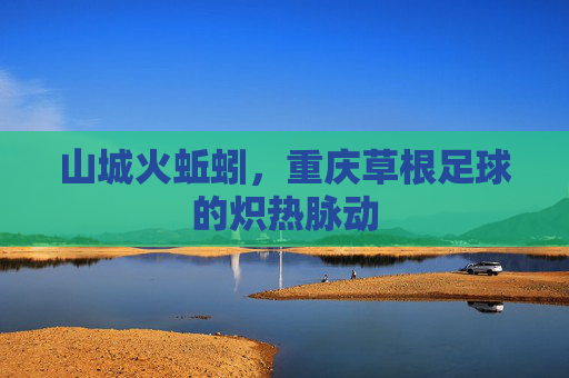 山城火蚯蚓,重庆草根足球的炽热脉动 山城火蚯蚓,重庆草根足球的炽热脉动