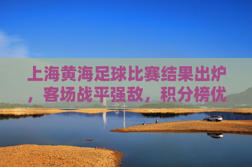上海黄海足球比赛结果出炉,客场战平强敌,积分榜优势扩大 上海黄海足球比赛结果出炉,客场战平强敌,积分榜优势扩大