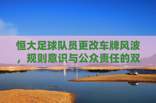 恒大足球队员更改车牌风波,规则意识与公众责任的双重拷问 恒大足球队员更改车牌风波,规则意识与公众责任的双重拷问