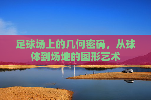 足球场上的几何密码，从球体到场地的图形艺术