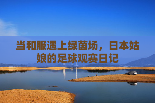 当和服遇上绿茵场，日本姑娘的足球观赛日记