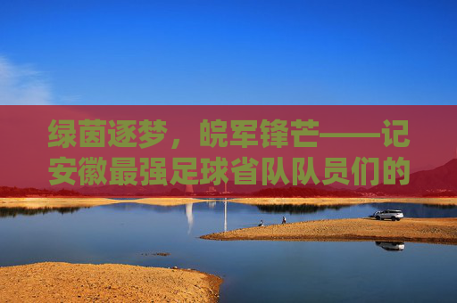绿茵逐梦，皖军锋芒——记安徽最强足球省队队员们的荣耀征程