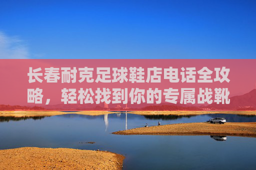 长春耐克足球鞋店电话全攻略,轻松找到你的专属战靴 长春耐克足球鞋店电话全攻略,轻松找到你的专属战靴
