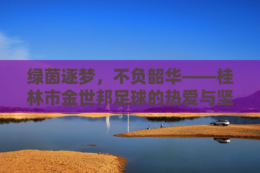 绿茵逐梦,不负韶华——桂林市金世邦足球的热爱与坚守 绿茵逐梦,不负韶华——桂林市金世邦足球的热爱与坚守