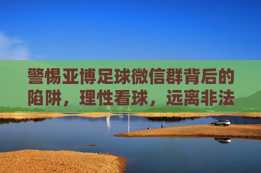 警惕亚博足球微信群背后的陷阱,理性看球,远离非法赌博 警惕亚博足球微信群背后的陷阱,理性看球,远离非法赌博
