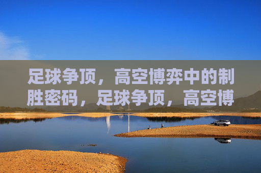 足球争顶,高空博弈中的制胜密码,足球争顶,高空博弈中的制胜密码 足球争顶,高空博弈中的制胜密码,足球争顶,高空博弈中的制胜密码
