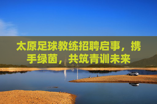太原足球教练招聘启事，携手绿茵，共筑青训未来