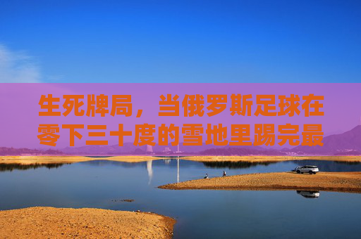 生死牌局，当俄罗斯足球在零下三十度的雪地里踢完最后一分钟