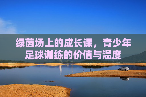 绿茵场上的成长课,青少年足球训练的价值与温度 绿茵场上的成长课,青少年足球训练的价值与温度