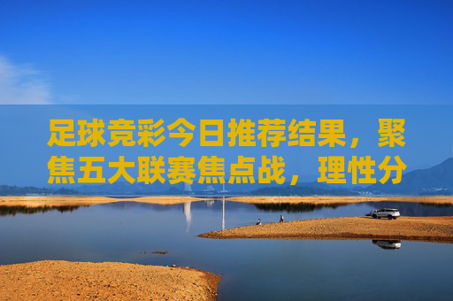 足球竞彩今日推荐结果,聚焦五大联赛焦点战,理性分析助您参考 足球竞彩今日推荐结果,聚焦五大联赛焦点战,理性分析助您参考