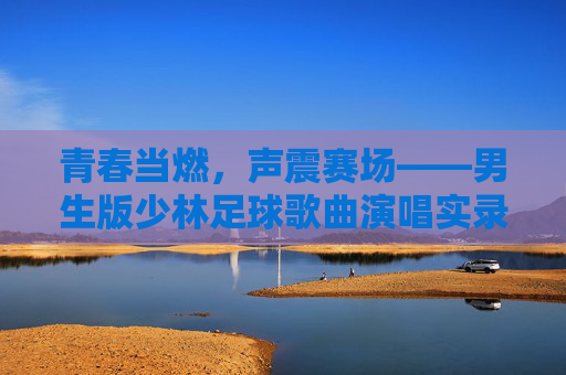 青春当燃，声震赛场——男生版少林足球歌曲演唱实录