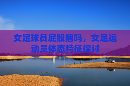 女足球员屁股翘吗，女足运动员体态特征探讨