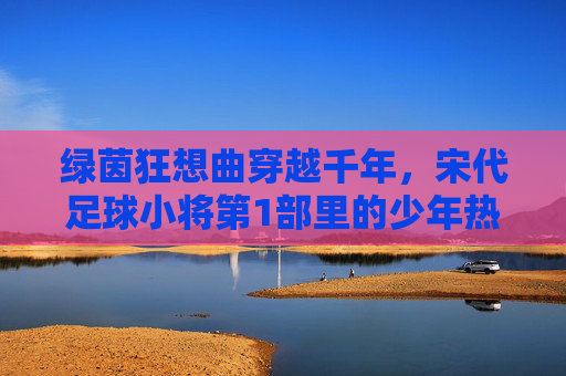 绿茵狂想曲穿越千年，宋代足球小将第1部里的少年热血与宋韵风华