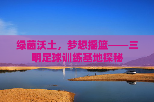 绿茵沃土,梦想摇篮——三明足球训练基地探秘 绿茵沃土,梦想摇篮——三明足球训练基地探秘