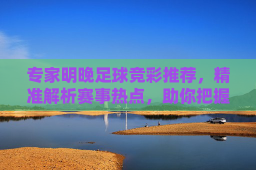 专家明晚足球竞彩推荐,精准解析赛事热点,助你把握赢彩良机,专家明晚足球竞彩推荐,精准解析热点,把握赢彩良机 专家明晚足球竞彩推荐,精准解析赛事热点,助你把握赢彩良机,专家明晚足球竞彩推荐,精准解析热点,把握赢彩良机