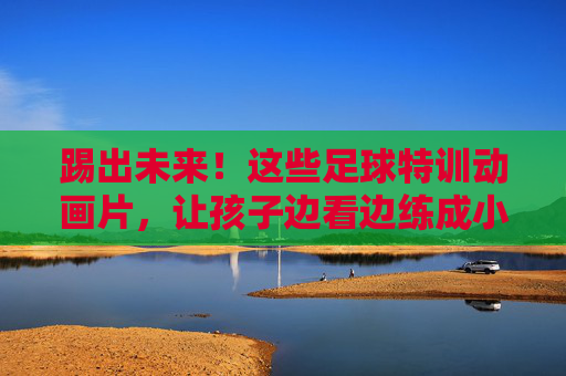 踢出未来!这些足球特训动画片,让孩子边看边练成小球星 踢出未来!这些足球特训动画片,让孩子边看边练成小球星