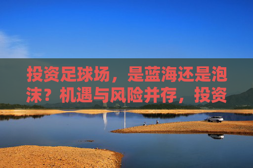 投资足球场,是蓝海还是泡沫?机遇与风险并存,投资足球场,蓝海还是泡沫?机遇与风险并存 投资足球场,是蓝海还是泡沫?机遇与风险并存,投资足球场,蓝海还是泡沫?机遇与风险并存