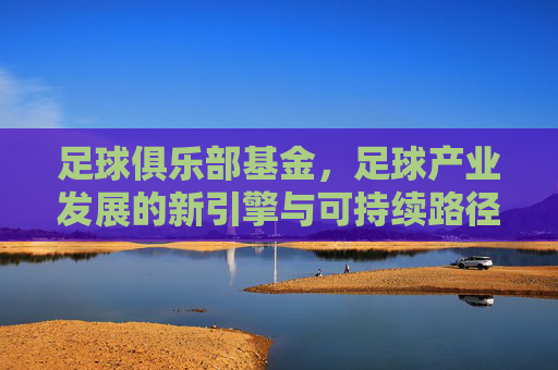 足球俱乐部基金,足球产业发展的新引擎与可持续路径 足球俱乐部基金,足球产业发展的新引擎与可持续路径