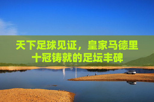 天下足球见证,皇家马德里十冠铸就的足坛丰碑 天下足球见证,皇家马德里十冠铸就的足坛丰碑