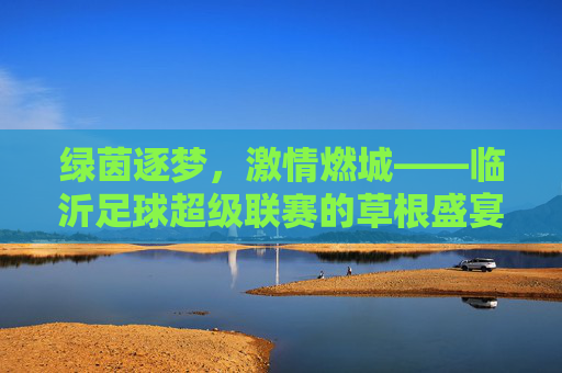 绿茵逐梦,激情燃城——临沂足球超级联赛的草根盛宴与城市活力 绿茵逐梦,激情燃城——临沂足球超级联赛的草根盛宴与城市活力