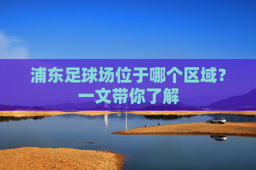 浦东足球场位于哪个区域?一文带你了解 浦东足球场位于哪个区域?一文带你了解