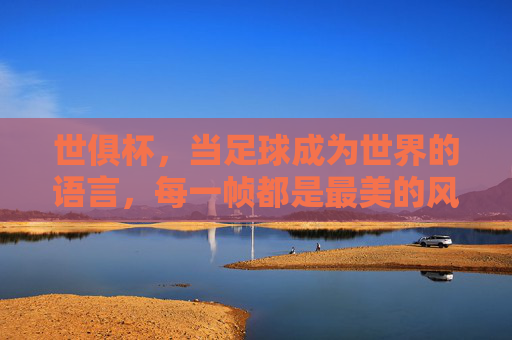世俱杯，当足球成为世界的语言，每一帧都是最美的风景