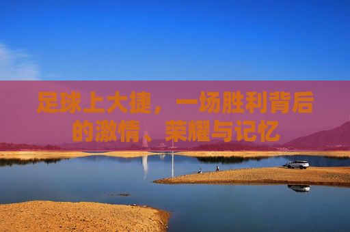 足球上大捷,一场胜利背后的激情、荣耀与记忆 足球上大捷,一场胜利背后的激情、荣耀与记忆