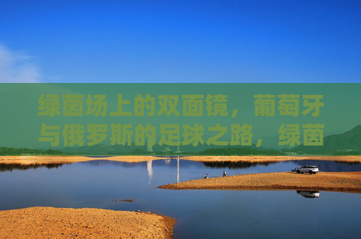 绿茵场上的双面镜,葡萄牙与俄罗斯的足球之路,绿茵双面镜,葡萄牙与俄罗斯的足球映照 绿茵场上的双面镜,葡萄牙与俄罗斯的足球之路,绿茵双面镜,葡萄牙与俄罗斯的足球映照