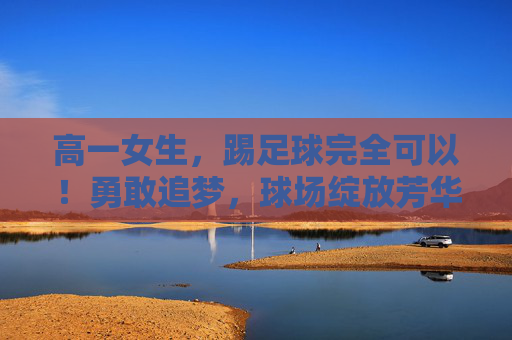高一女生，踢足球完全可以！勇敢追梦，球场绽放芳华