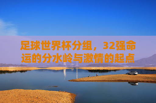 足球世界杯分组,32强命运的分水岭与激情的起点 足球世界杯分组,32强命运的分水岭与激情的起点