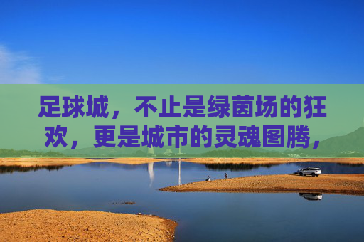 足球城，不止是绿茵场的狂欢，更是城市的灵魂图腾，足球城，不止绿茵狂欢，更是城市灵魂图腾