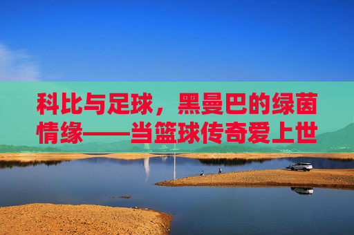 科比与足球,黑曼巴的绿茵情缘——当篮球传奇爱上世界第一运动 科比与足球,黑曼巴的绿茵情缘——当篮球传奇爱上世界第一运动