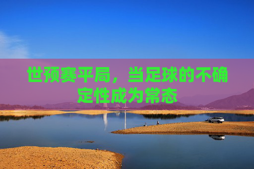 世预赛平局,当足球的不确定性成为常态 世预赛平局,当足球的不确定性成为常态